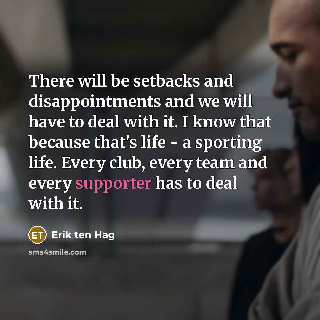 “There will be setbacks and disappointments and we will have to deal with it. I know that because that's life - a sporting life. Every club, every team and every supporter has to deal with it.” quote by Erik ten Hag