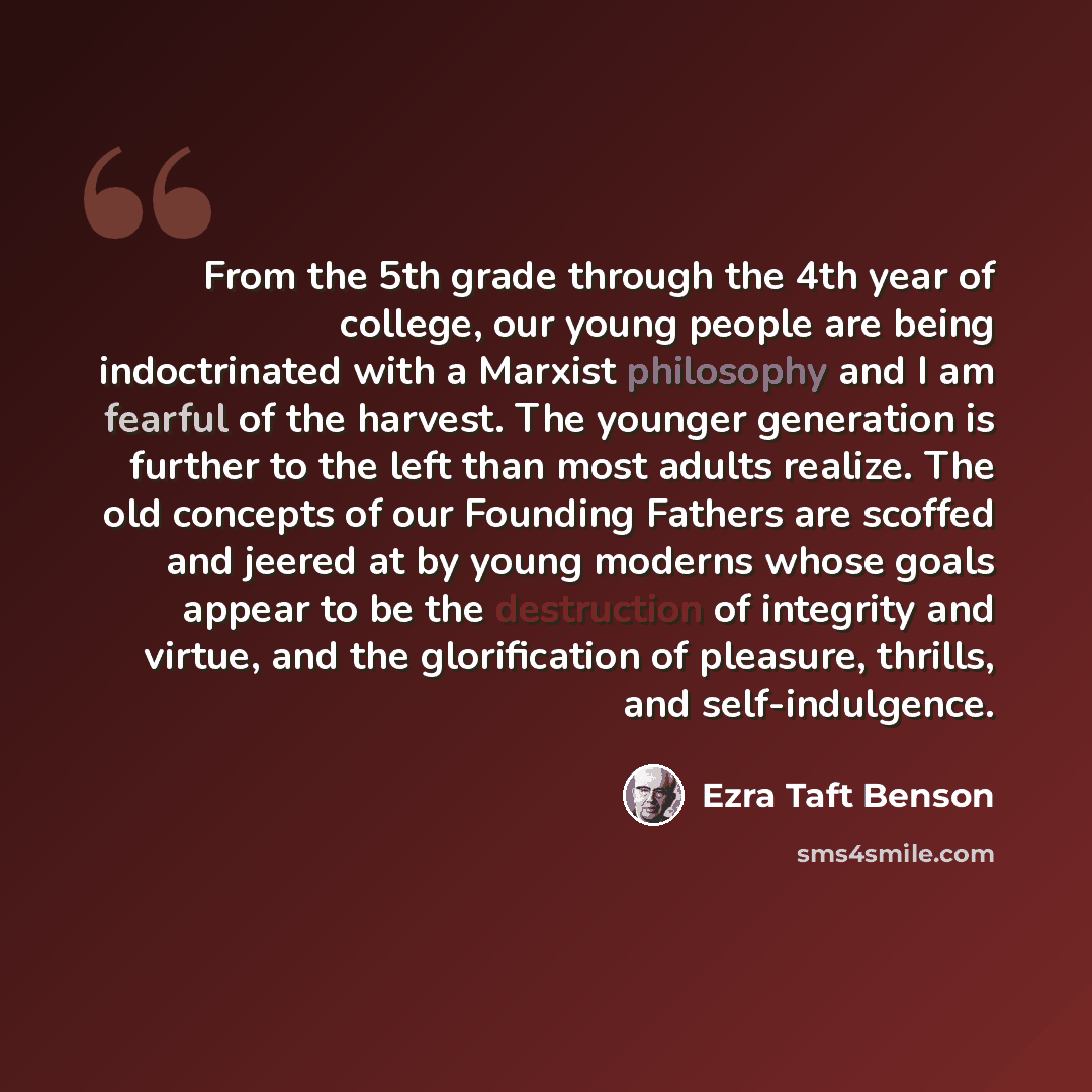 “From the 5th grade through the 4th year of college, our young people are being indoctrinated with a Marxist philosophy and I am fearful of the harvest. The younger generation is further to the left than most adults realize. The old concepts of our Founding Fathers are scoffed and jeered at by…” quote by Ezra Taft Benson