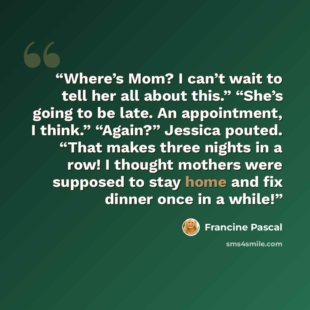 “Where’s Mom? I can’t wait to tell her all about this.” “She’s going to be late. An appointment, I think.” “Again?” Jessica pouted. “That makes three nights in a row! I thought mothers were supposed to stay home and fix dinner once in a while!” quote by Francine Pascal