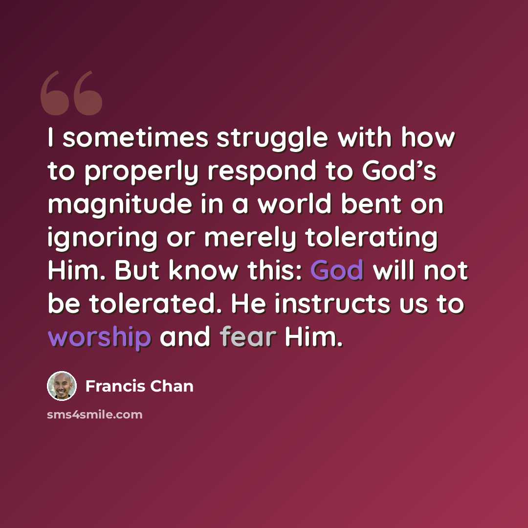 “I sometimes struggle with how to properly respond to God’s magnitude in a world bent on ignoring or merely tolerating Him. But know this: God will not be tolerated. He instructs us to worship and fear Him.” quote by Francis Chan
