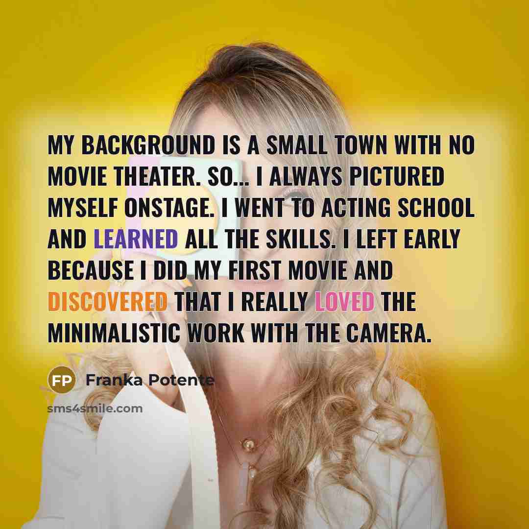 “My background is a small town with no movie theater. So... I always pictured myself onstage. I went to acting school and learned all the skills. I left early because I did my first movie and discovered that I really loved the minimalistic work with the camera.” quote by Franka Potente