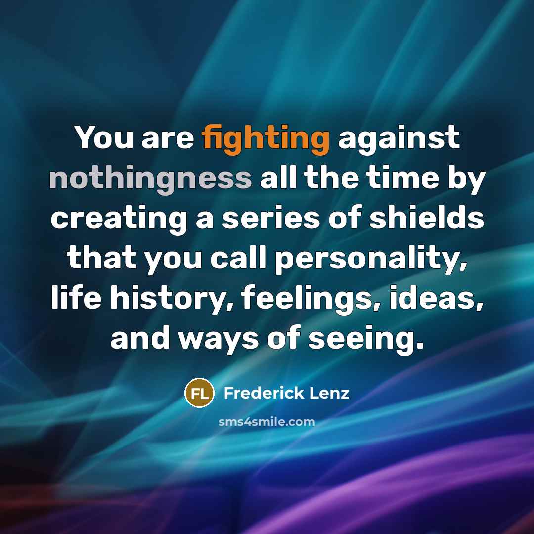 “You are fighting against nothingness all the time by creating a series of shields that you call personality, life history, feelings, ideas, and ways of seeing.” quote by Frederick Lenz