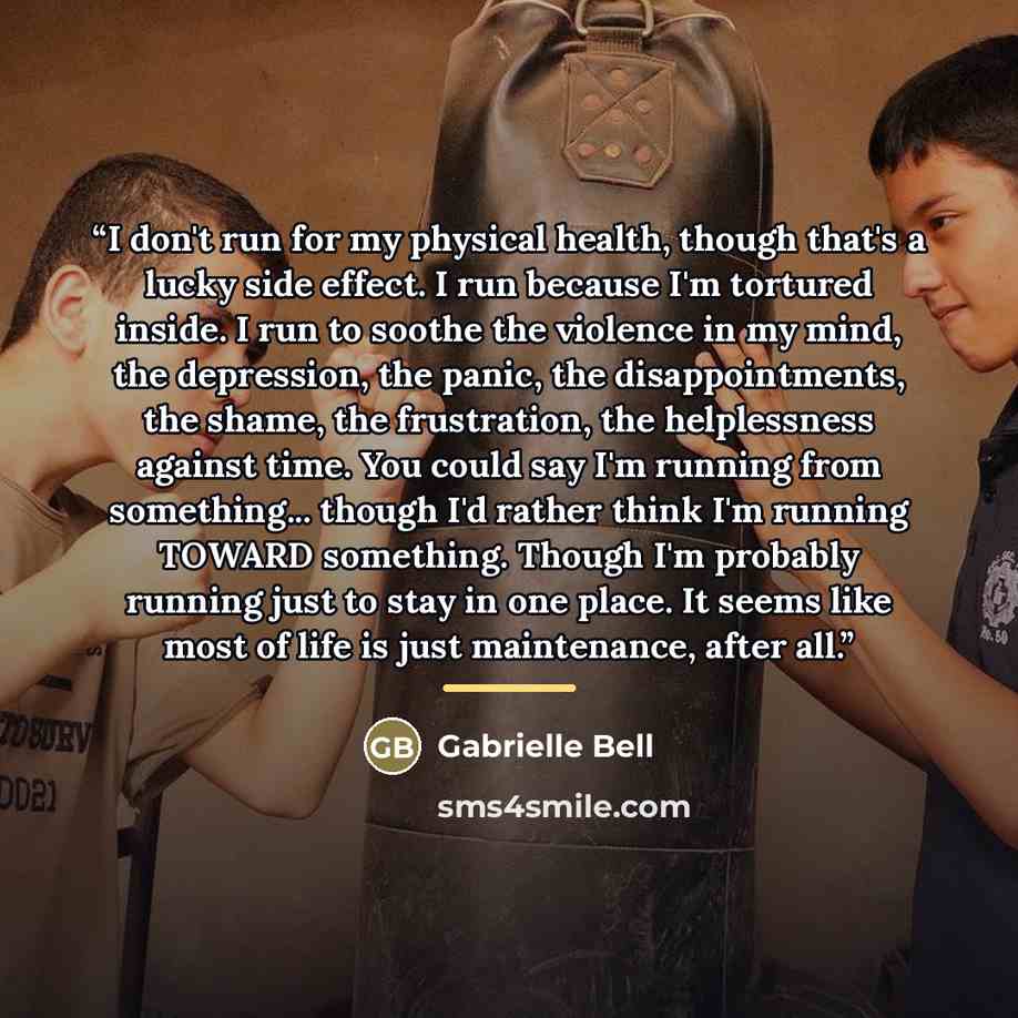 “I don't run for my physical health, though that's a lucky side effect. I run because I'm tortured inside. I run to soothe the violence in my mind, the depression, the panic, the disappointments, the shame, the frustration, the helplessness against time. You could say I'm running from something…” quote by Gabrielle Bell