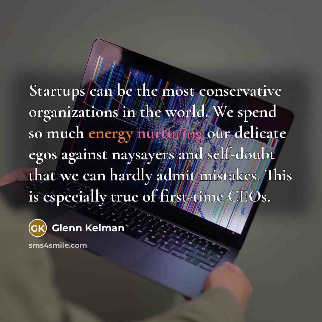 “Startups can be the most conservative organizations in the world. We spend so much energy nurturing our delicate egos against naysayers and self-doubt that we can hardly admit mistakes. This is especially true of first-time CEOs.” quote by Glenn Kelman