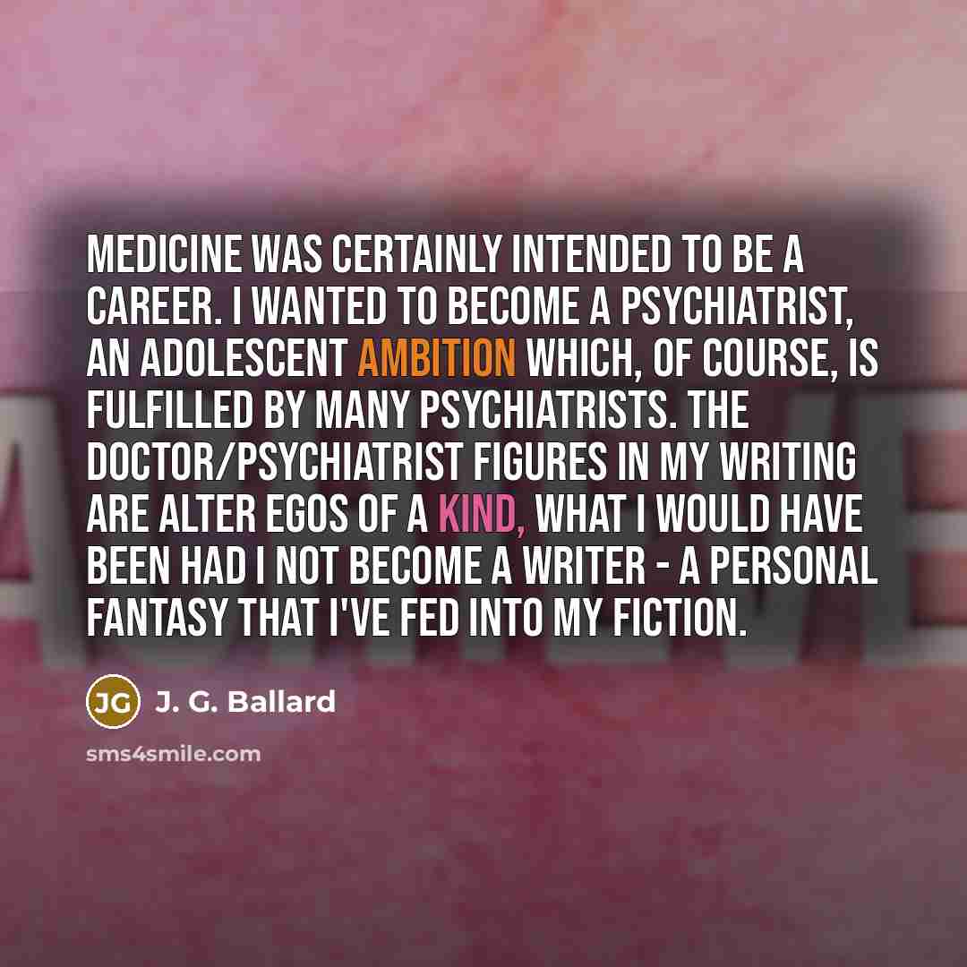 “Medicine was certainly intended to be a career. I wanted to become a psychiatrist, an adolescent ambition which, of course, is fulfilled by many psychiatrists. The doctor/psychiatrist figures in my writing are alter egos of a kind, what I would have been had I not become a writer - a personal…” quote by J. G. Ballard