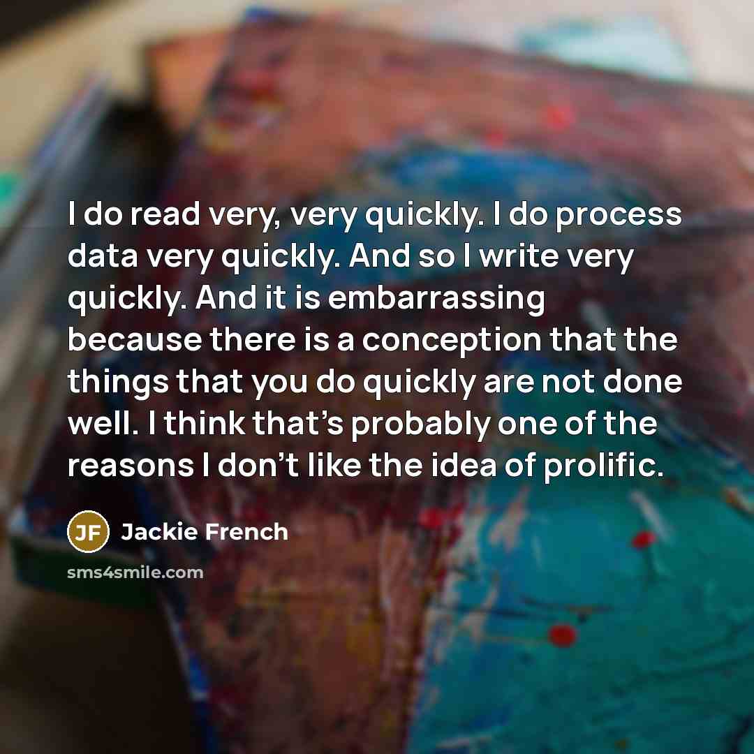 “I do read very, very quickly. I do process data very quickly. And so I write very quickly. And it is embarrassing because there is a conception that the things that you do quickly are not done well. I think that's probably one of the reasons I don't like the idea of prolific.” quote by Jackie French