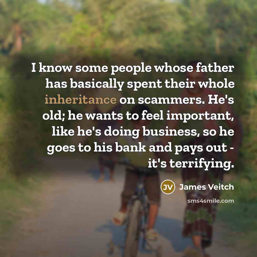 “I know some people whose father has basically spent their whole inheritance on scammers. He's old; he wants to feel important, like he's doing business, so he goes to his bank and pays out - it's terrifying.” quote by James Veitch