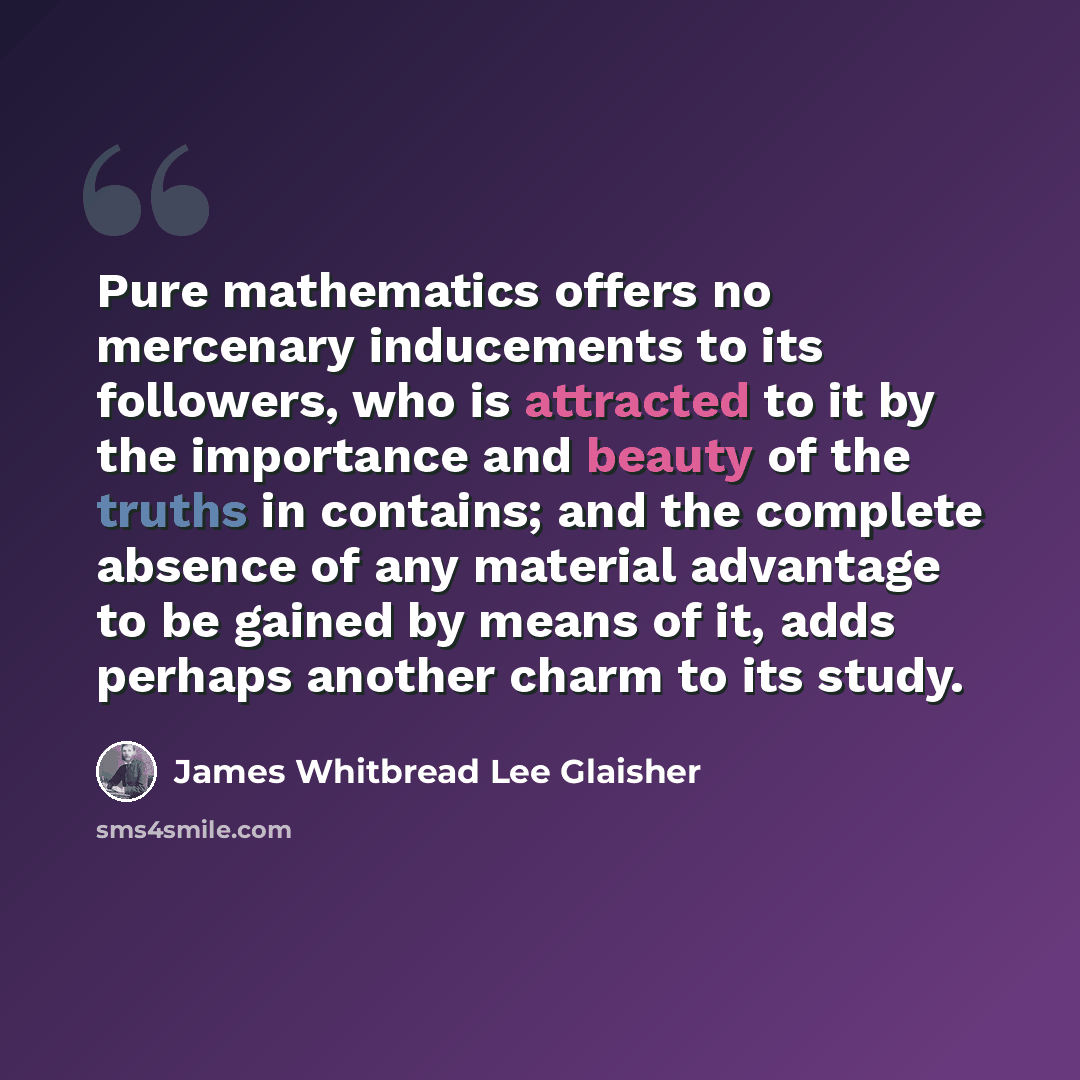 “Pure mathematics offers no mercenary inducements to its followers, who is attracted to it by the importance and beauty of the truths in contains; and the complete absence of any material advantage to be gained by means of it, adds perhaps another charm to its study.” quote by James Whitbread Lee Glaisher