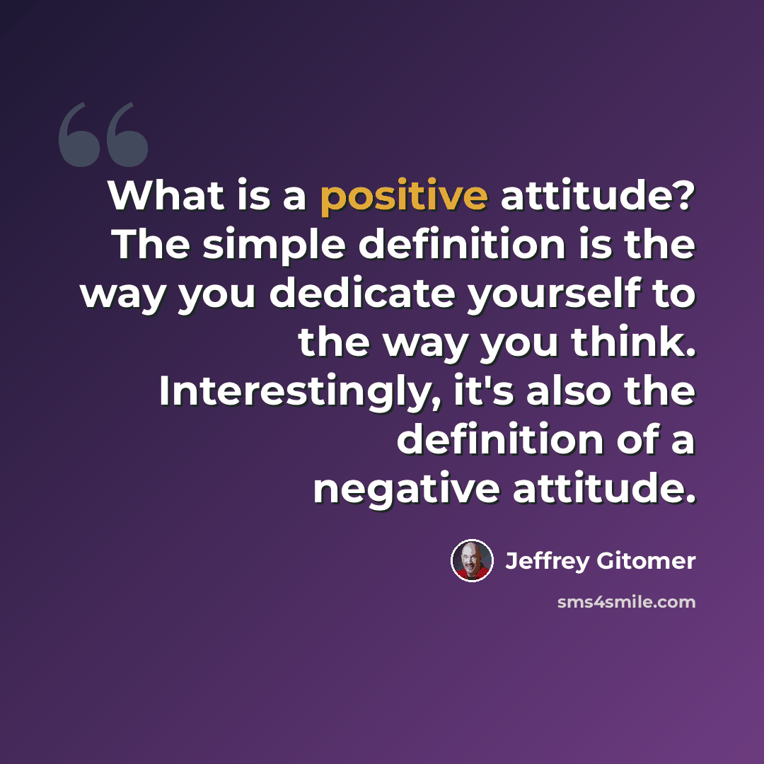 “What is a positive attitude? The simple definition is the way you dedicate yourself to the way you think. Interestingly, it's also the definition of a negative attitude.” quote by Jeffrey Gitomer