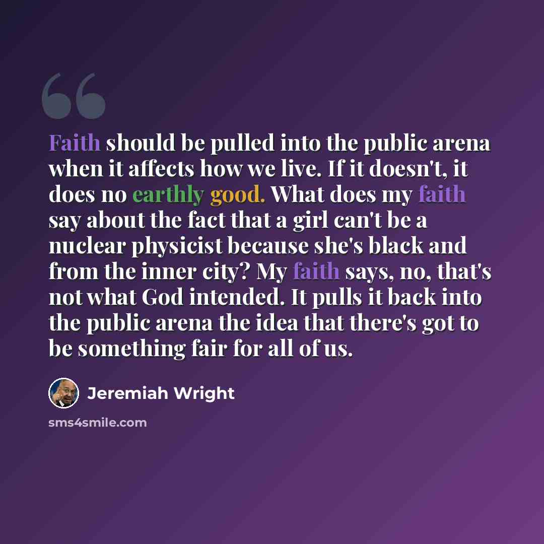 “Faith should be pulled into the public arena when it affects how we live. If it doesn't, it does no earthly good. What does my faith say about the fact that a girl can't be a nuclear physicist because she's black and from the inner city? My faith says, no, that's not what God intended. It pulls it…” quote by Jeremiah Wright