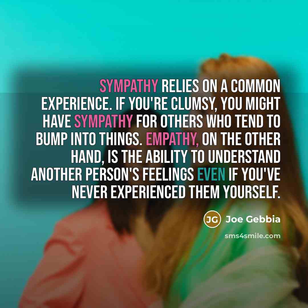 “Sympathy relies on a common experience. If you're clumsy, you might have sympathy for others who tend to bump into things. Empathy, on the other hand, is the ability to understand another person's feelings even if you've never experienced them yourself.” quote by Joe Gebbia
