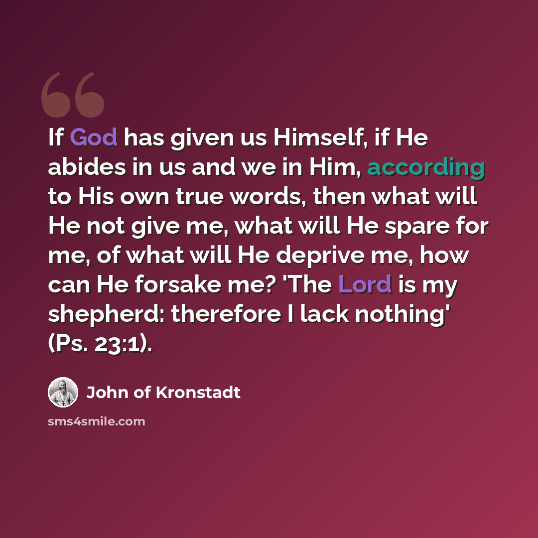 “If God has given us Himself, if He abides in us and we in Him, according to His own true words, then what will He not give me, what will He spare for me, of what will He deprive me, how can He forsake me? 'The Lord is my shepherd: therefore I lack nothing' (Ps. 23:1).” quote by John of Kronstadt