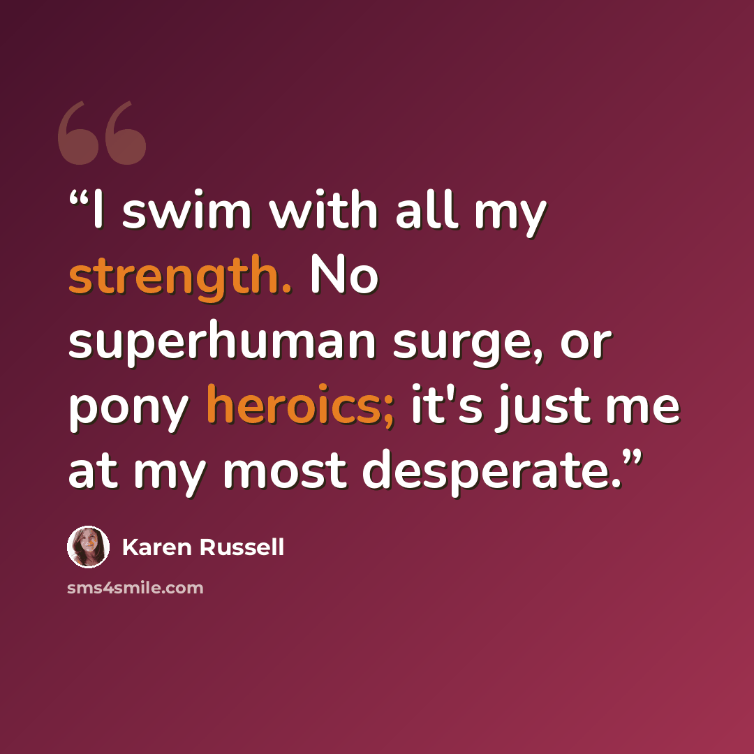 “I swim with all my strength. No superhuman surge, or pony heroics; it's just me at my most desperate.” quote by Karen Russell