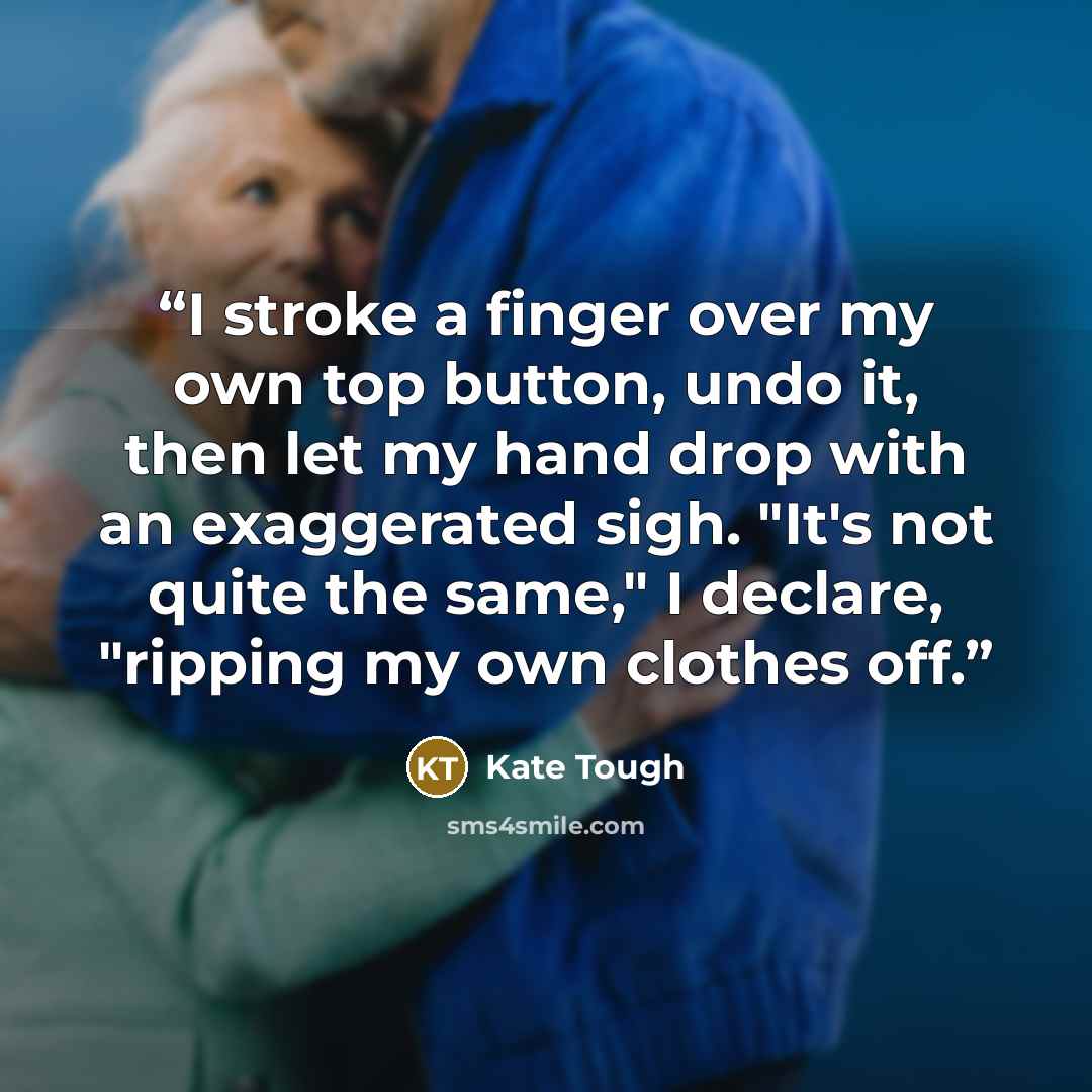 “I stroke a finger over my own top button, undo it, then let my hand drop with an exaggerated sigh. "It's not quite the same," I declare, "ripping my own clothes off.” quote by Kate Tough