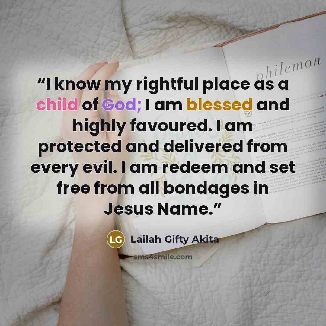 “I know my rightful place as a child of God; I am blessed and highly favoured. I am protected and delivered from every evil. I am redeem and set free from all bondages in Jesus Name.” quote by Lailah Gifty Akita