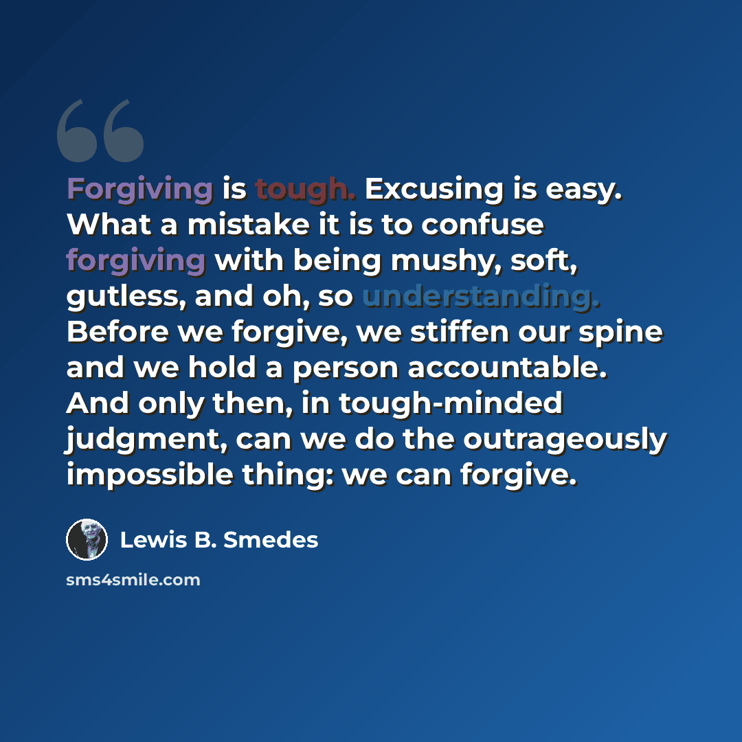“Forgiving is tough. Excusing is easy. What a mistake it is to confuse forgiving with being mushy, soft, gutless, and oh, so understanding. Before we forgive, we stiffen our spine and we hold a person accountable. And only then, in tough-minded judgment, can we do the outrageously impossible thing…” quote by Lewis B. Smedes