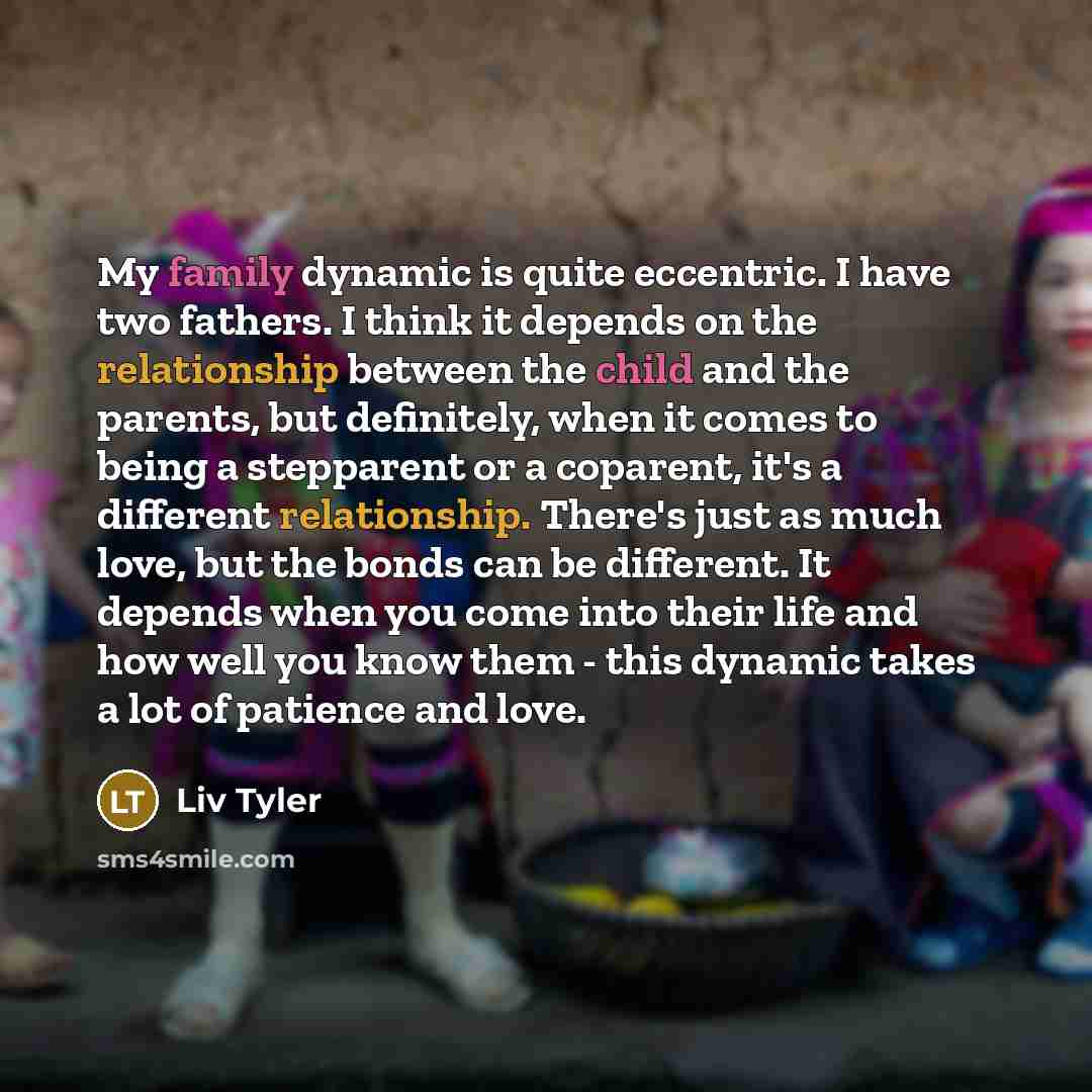 “My family dynamic is quite eccentric. I have two fathers. I think it depends on the relationship between the child and the parents, but definitely, when it comes to being a stepparent or a coparent, it's a different relationship. There's just as much love, but the bonds can be different. It…” quote by Liv Tyler