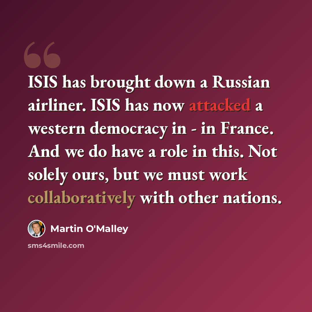“ISIS has brought down a Russian airliner. ISIS has now attacked a western democracy in - in France. And we do have a role in this. Not solely ours, but we must work collaboratively with other nations.” quote by Martin O'Malley