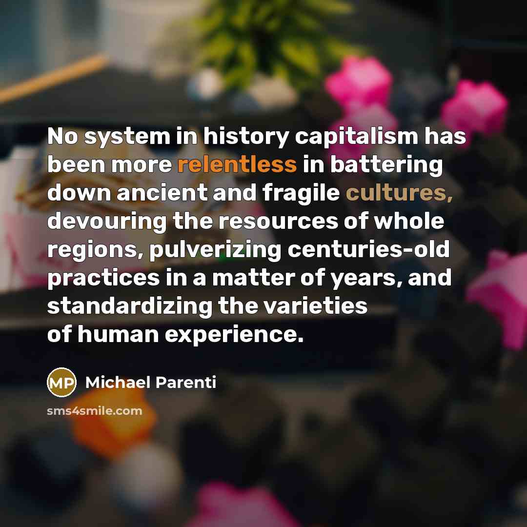 “No system in history capitalism has been more relentless in battering down ancient and fragile cultures, devouring the resources of whole regions, pulverizing centuries-old practices in a matter of years, and standardizing the varieties of human experience.” quote by Michael Parenti
