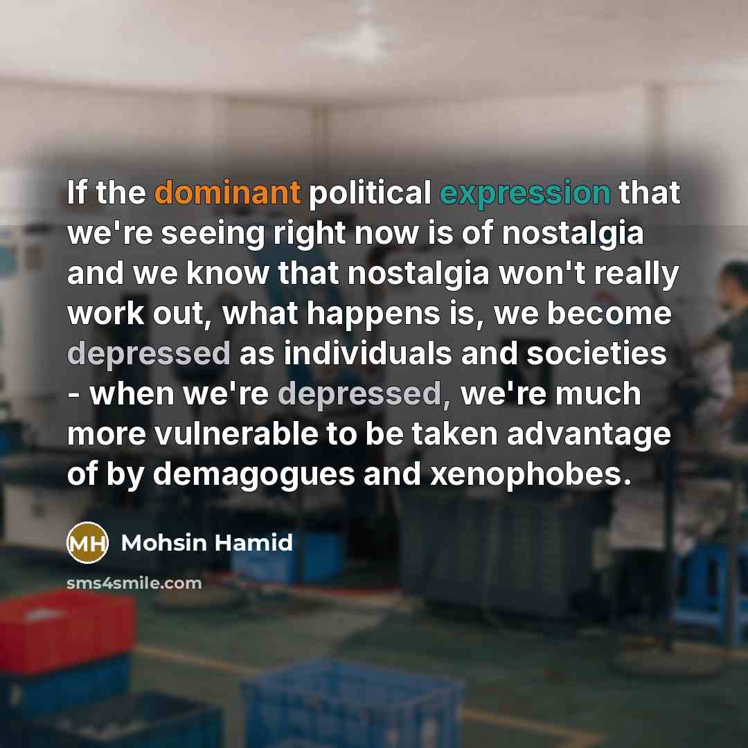 “If the dominant political expression that we're seeing right now is of nostalgia and we know that nostalgia won't really work out, what happens is, we become depressed as individuals and societies - when we're depressed, we're much more vulnerable to be taken advantage of by demagogues and…” quote by Mohsin Hamid