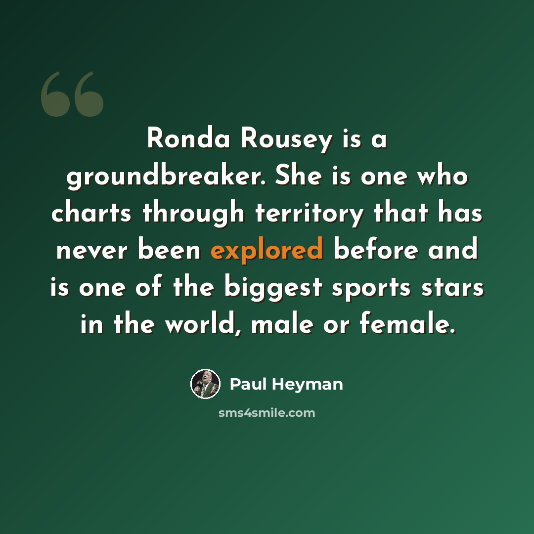 “Ronda Rousey is a groundbreaker. She is one who charts through territory that has never been explored before and is one of the biggest sports stars in the world, male or female.” quote by Paul Heyman