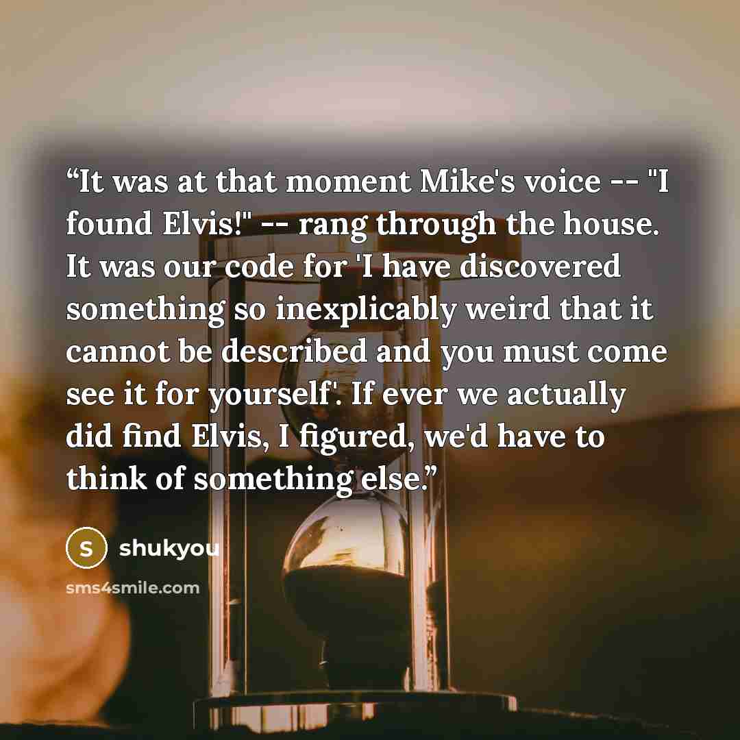 “It was at that moment Mike's voice -- "I found Elvis!" -- rang through the house. It was our code for 'I have discovered something so inexplicably weird that it cannot be described and you must come see it for yourself'. If ever we actually did find Elvis, I figured, we'd have to think of…” quote by shukyou