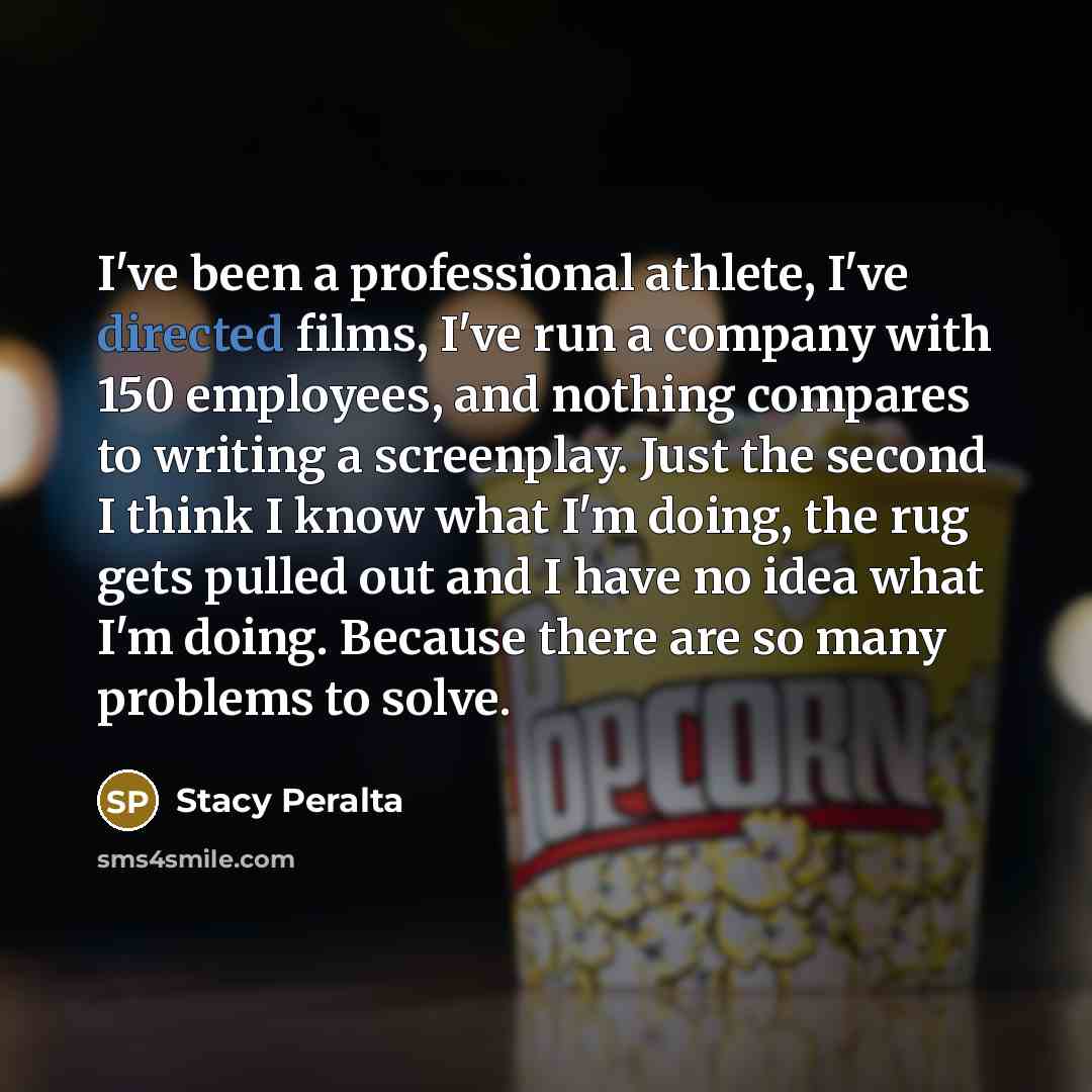 “I've been a professional athlete, I've directed films, I've run a company with 150 employees, and nothing compares to writing a screenplay. Just the second I think I know what I'm doing, the rug gets pulled out and I have no idea what I'm doing. Because there are so many problems to solve.” quote by Stacy Peralta