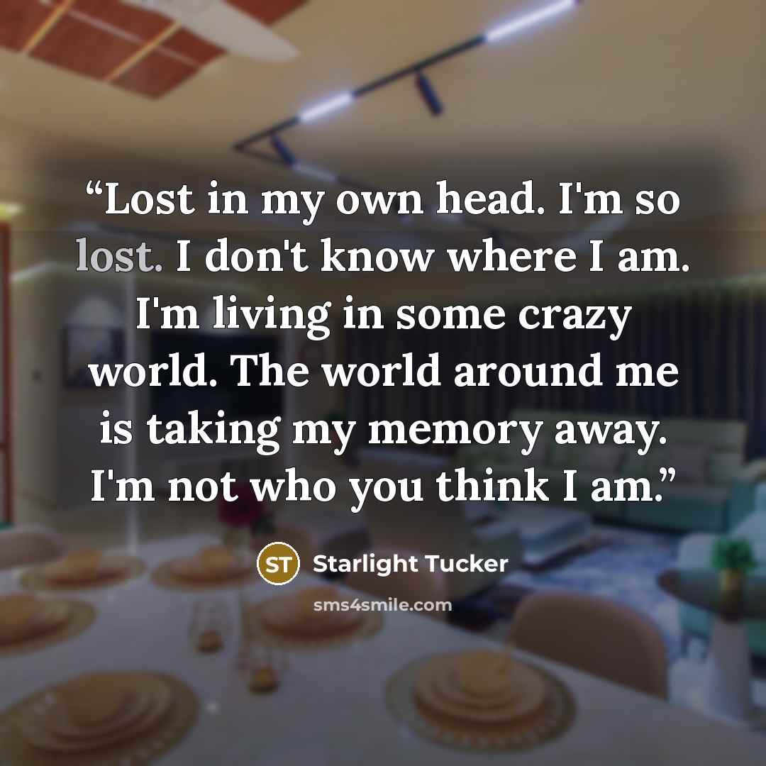 “Lost in my own head. I'm so lost. I don't know where I am. I'm living in some crazy world. The world around me is taking my memory away. I'm not who you think I am.” quote by Starlight Tucker