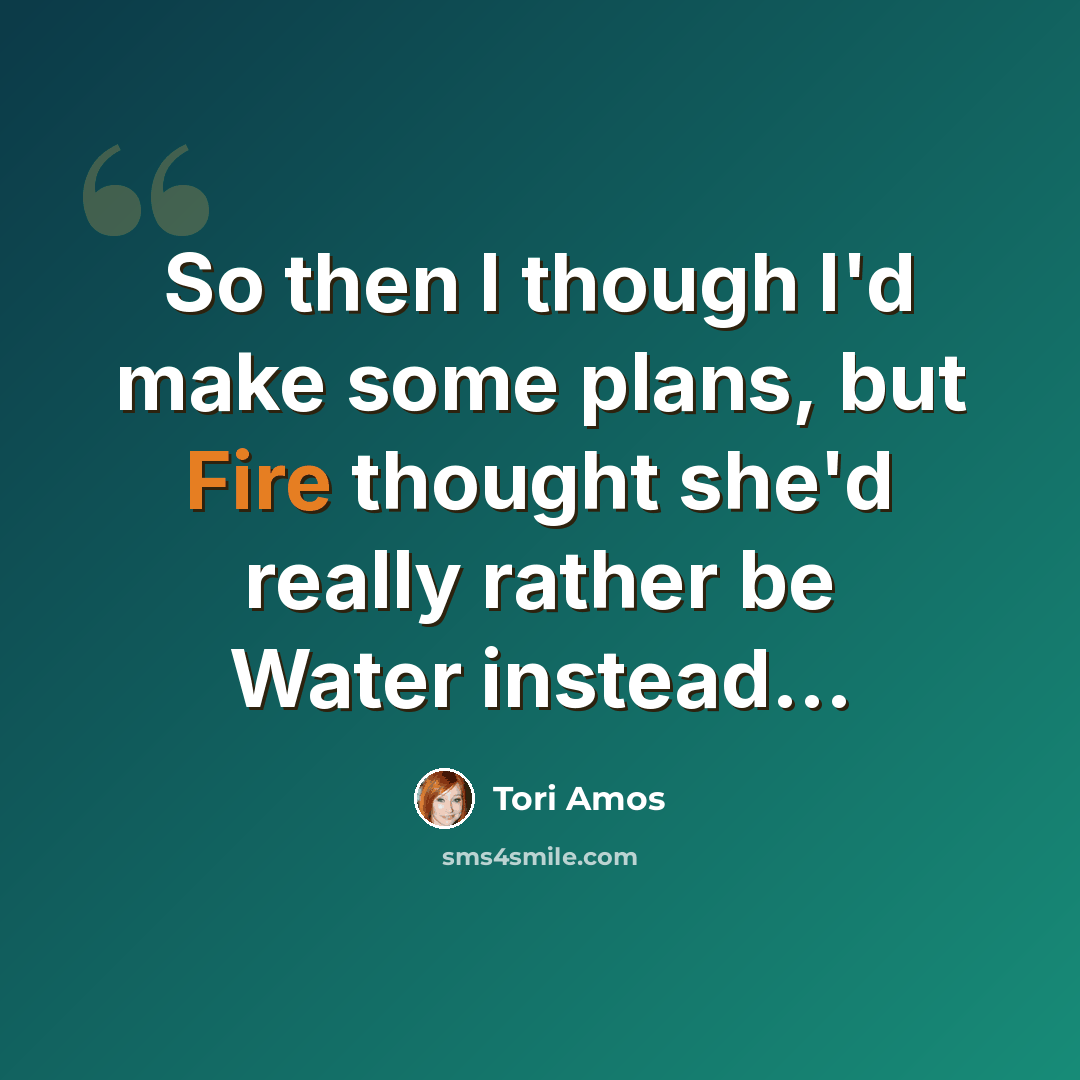 “So then I though I'd make some plans, but Fire thought she'd really rather be Water instead...” quote by Tori Amos