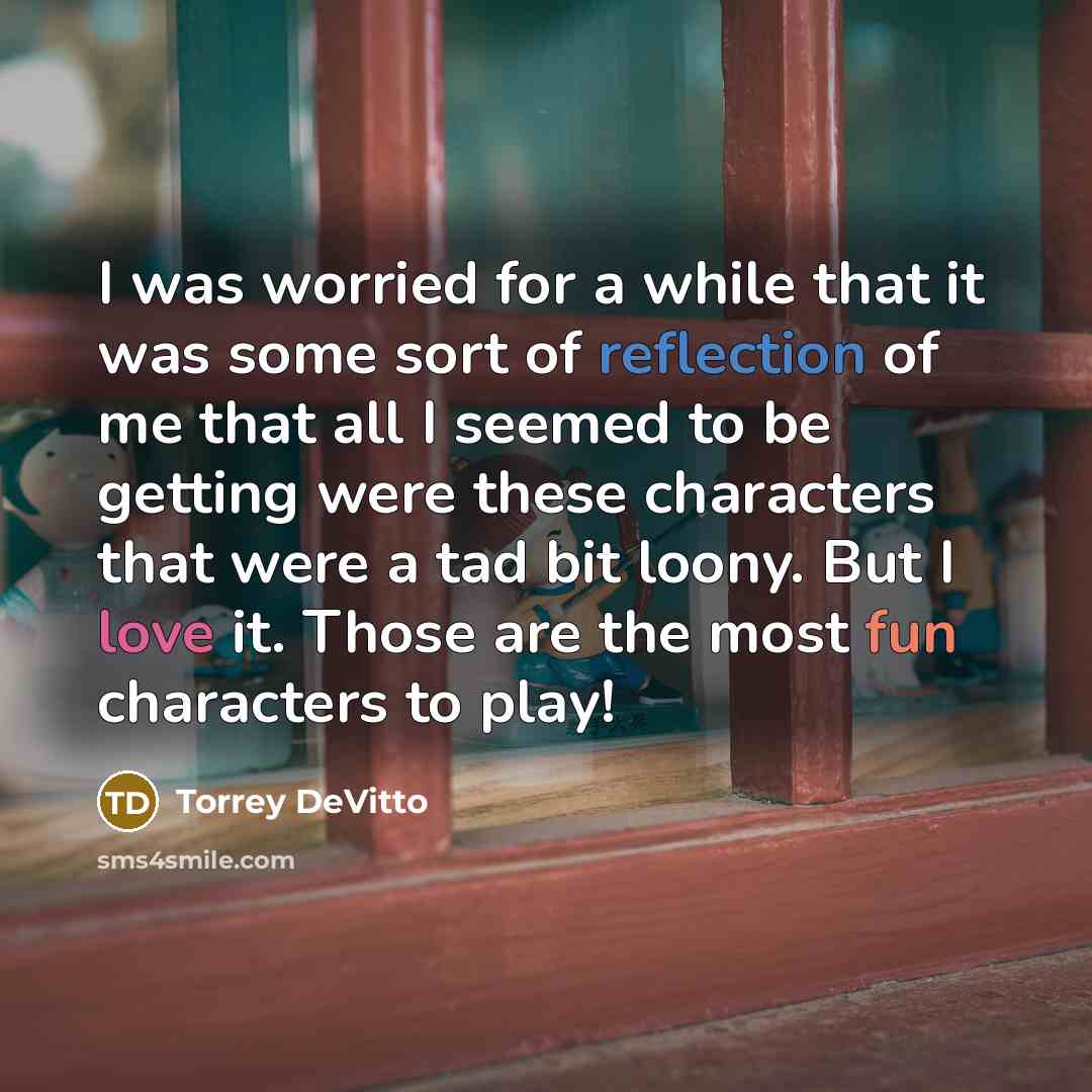 “I was worried for a while that it was some sort of reflection of me that all I seemed to be getting were these characters that were a tad bit loony. But I love it. Those are the most fun characters to play!” quote by Torrey DeVitto