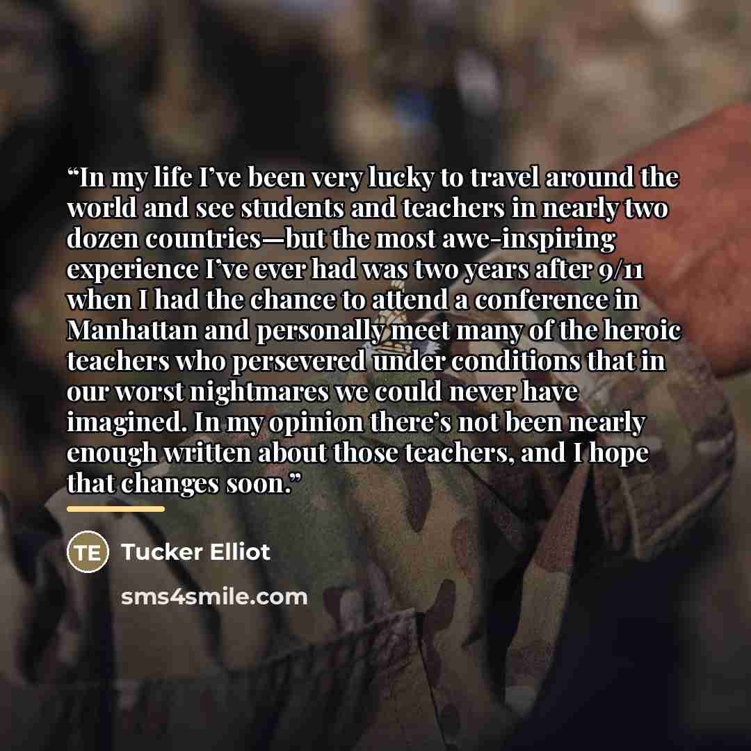 “In my life I’ve been very lucky to travel around the world and see students and teachers in nearly two dozen countries—but the most awe-inspiring experience I’ve ever had was two years after 9/11 when I had the chance to attend a conference in Manhattan and personally meet many of the heroic…” quote by Tucker Elliot