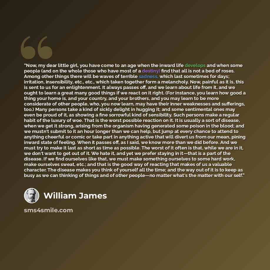 “Now, my dear little girl, you have come to an age when the inward life develops and when some people (and on the whole those who have most of a destiny) find that all is not a bed of roses. Among other things there will be waves of terrible sadness, which last sometimes for days; irritation…” quote by William James