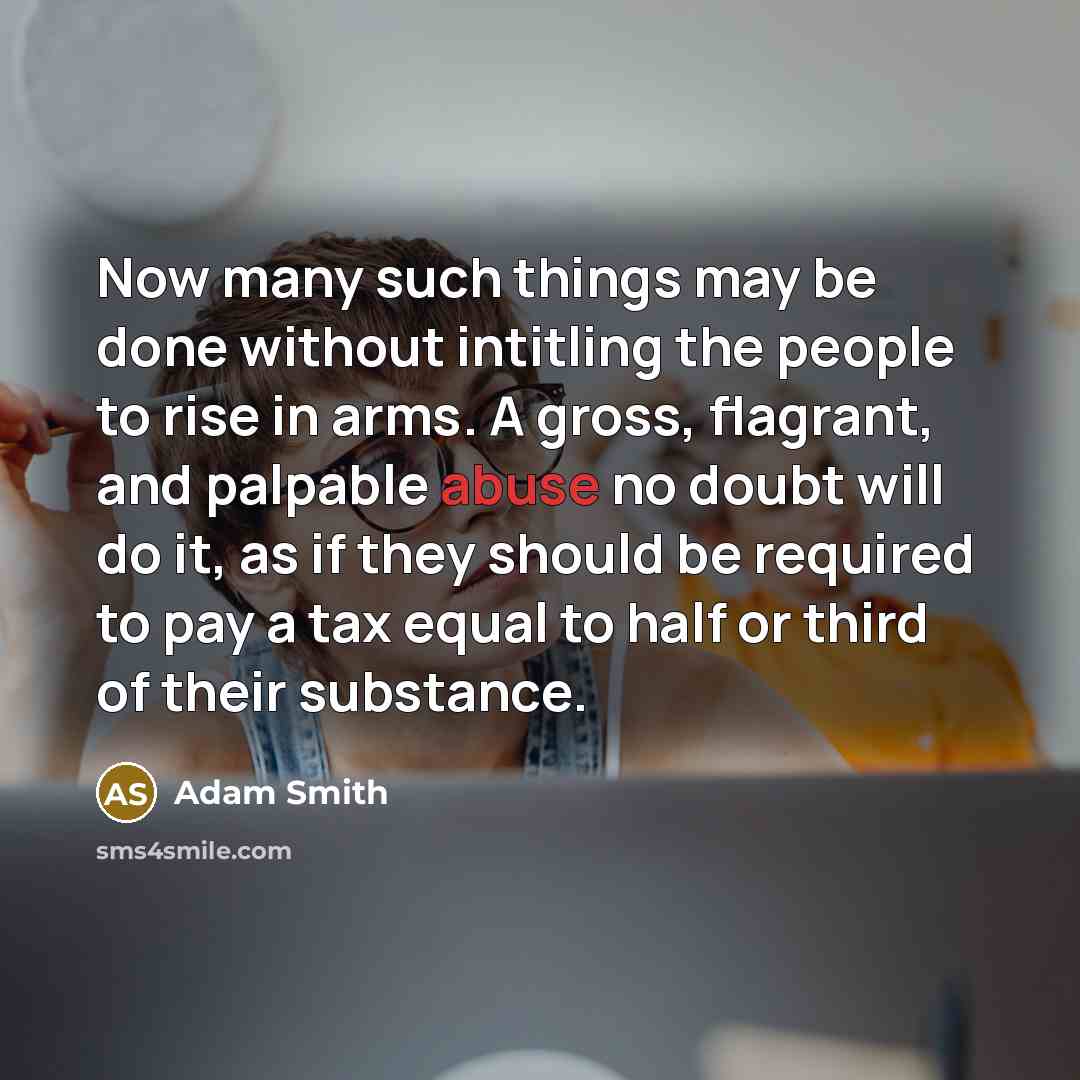 “Now many such things may be done without intitling the people to rise in arms. A gross, flagrant, and palpable abuse no doubt will do it, as if they should be required to pay a tax equal to half or third of their substance.” quote by Adam Smith