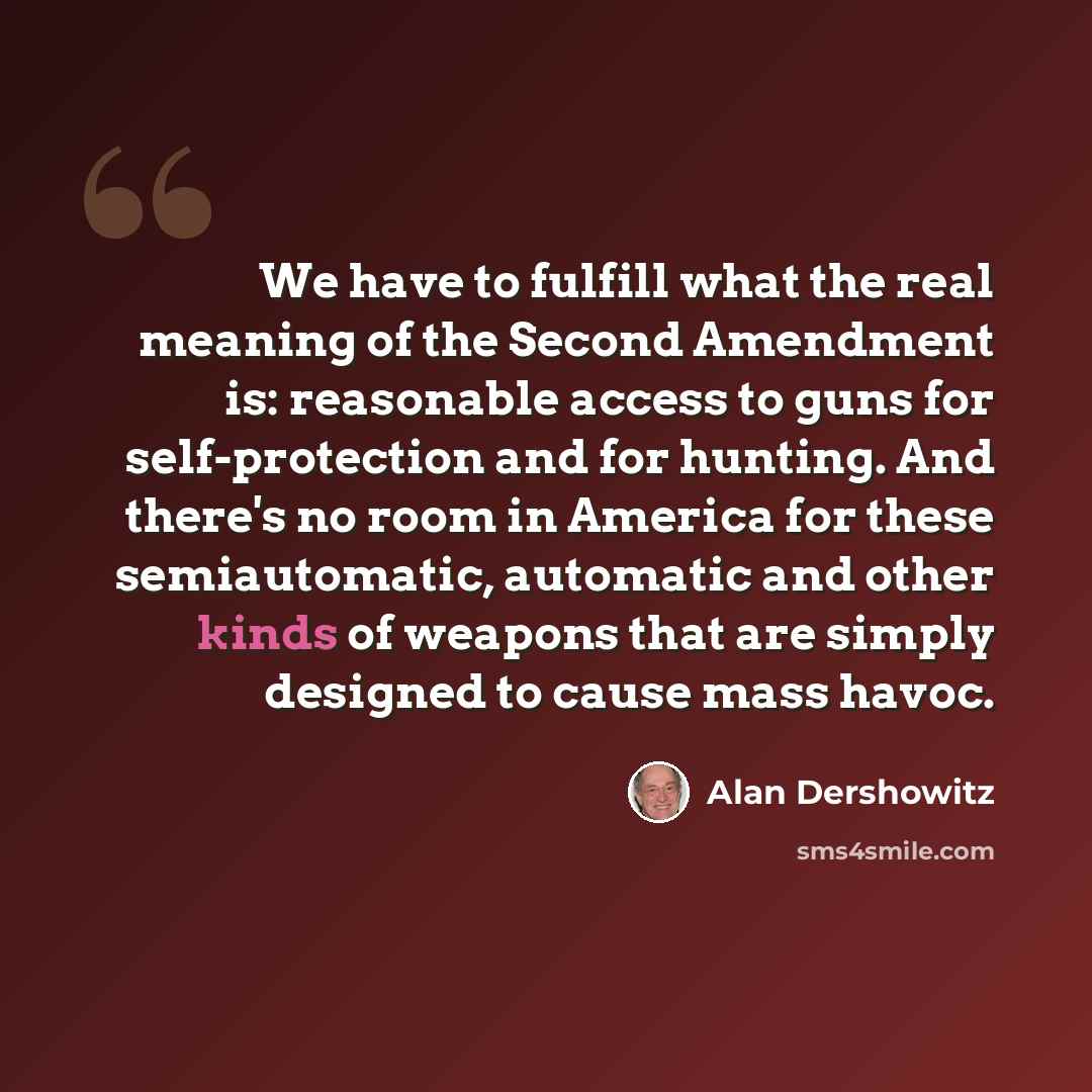 “We have to fulfill what the real meaning of the Second Amendment is: reasonable access to guns for self-protection and for hunting. And there's no room in America for these semiautomatic, automatic and other kinds of weapons that are simply designed to cause mass havoc.” quote by Alan Dershowitz