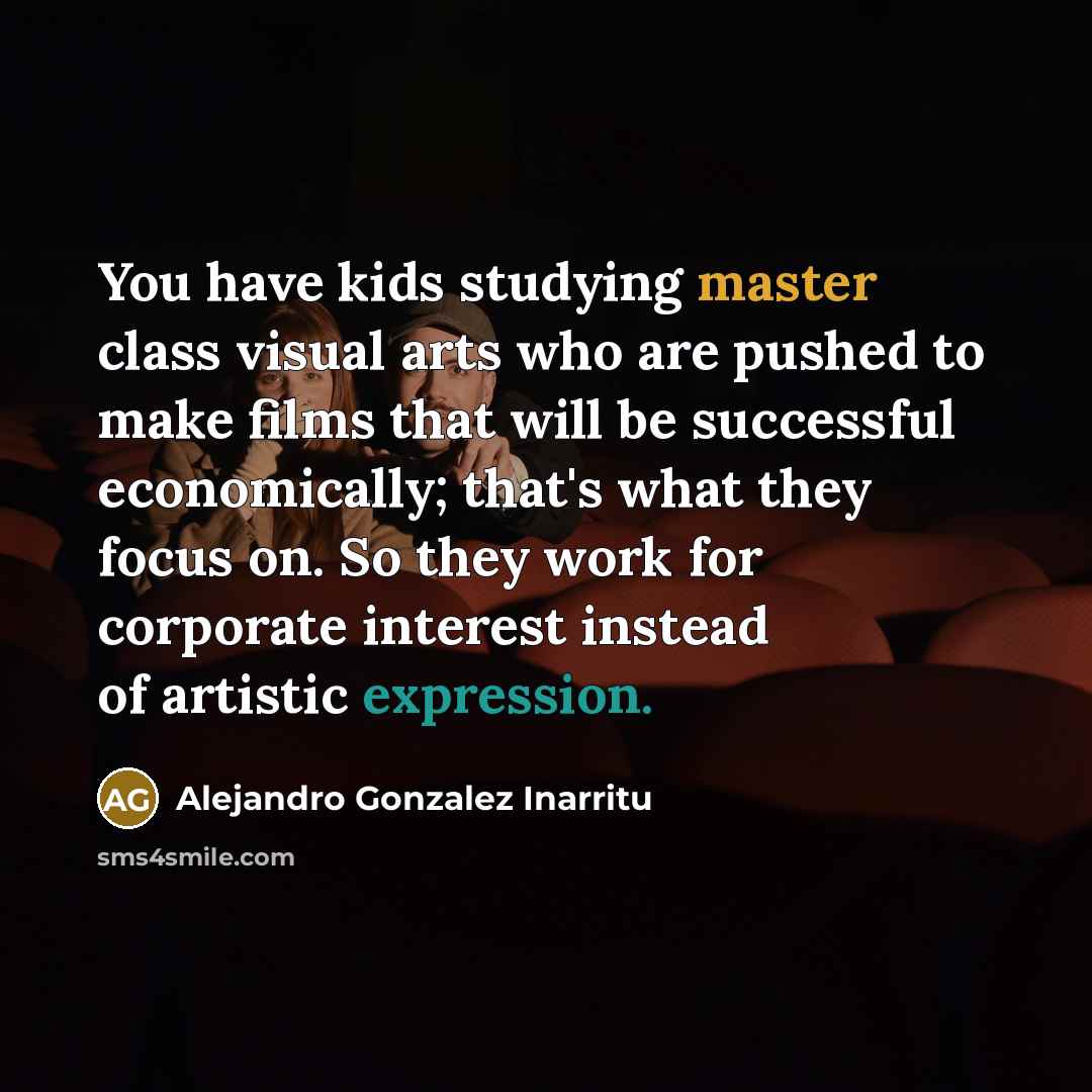 “You have kids studying master class visual arts who are pushed to make films that will be successful economically; that's what they focus on. So they work for corporate interest instead of artistic expression.” quote by Alejandro Gonzalez Inarritu