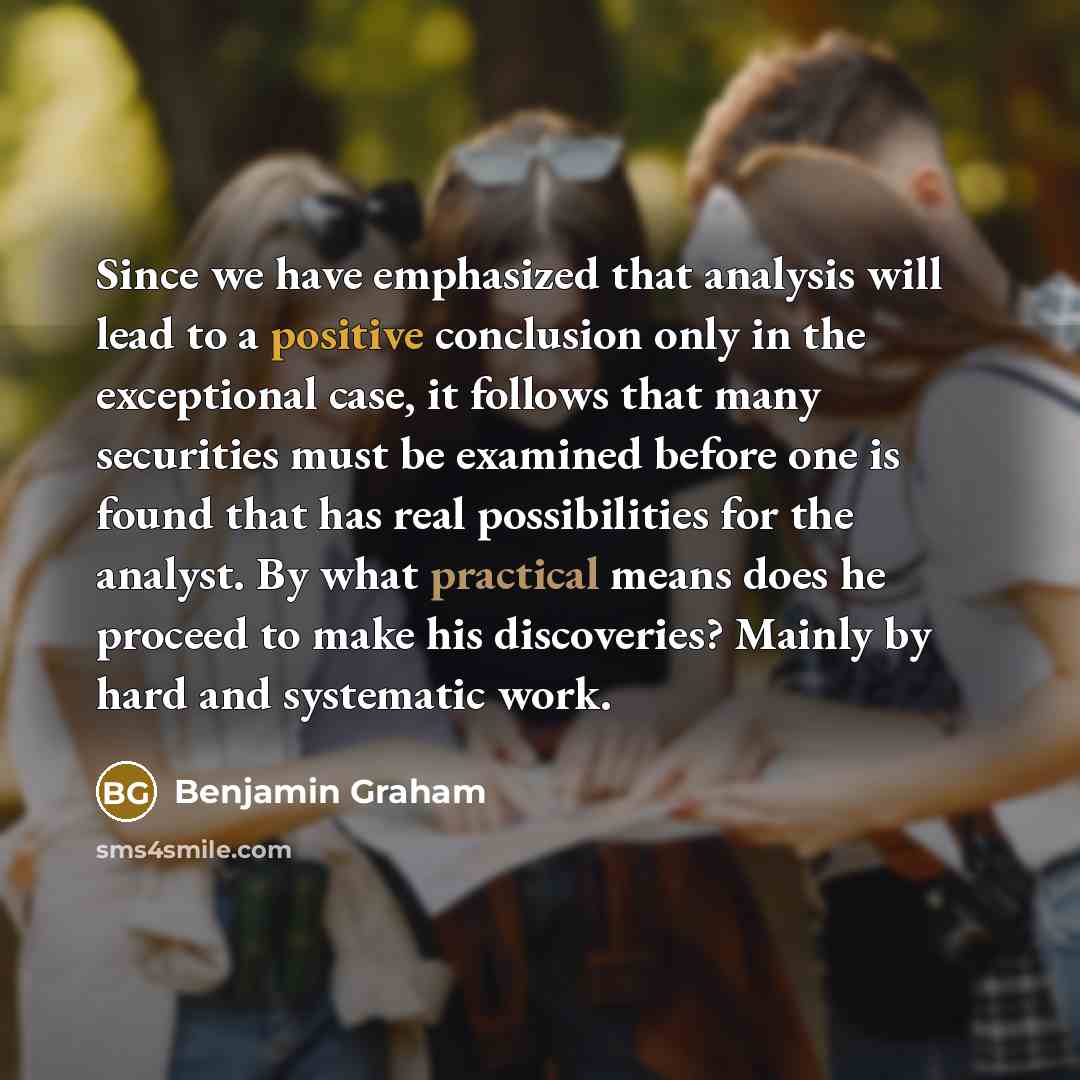 “Since we have emphasized that analysis will lead to a positive conclusion only in the exceptional case, it follows that many securities must be examined before one is found that has real possibilities for the analyst. By what practical means does he proceed to make his discoveries? Mainly by hard…” quote by Benjamin Graham