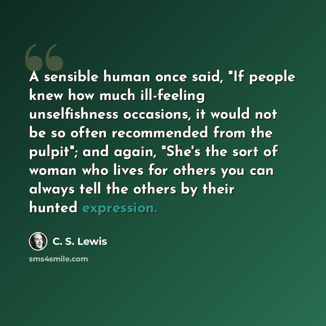 “A sensible human once said, "If people knew how much ill-feeling unselfishness occasions, it would not be so often recommended from the pulpit"; and again, "She's the sort of woman who lives for others you can always tell the others by their hunted expression.” quote by C. S. Lewis