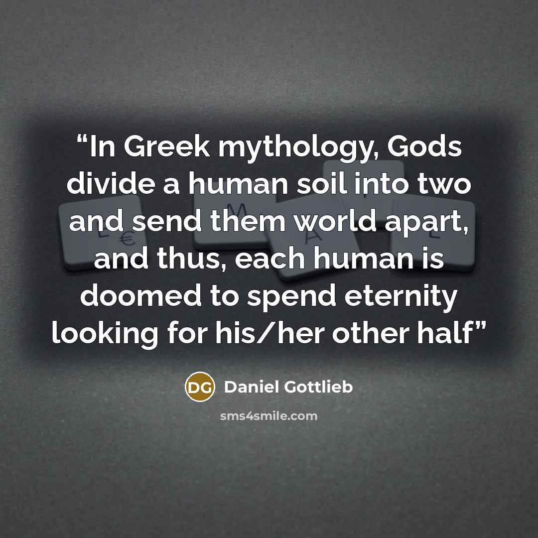 “In Greek mythology, Gods divide a human soil into two and send them world apart, and thus, each human is doomed to spend eternity looking for his/her other half” quote by Daniel Gottlieb