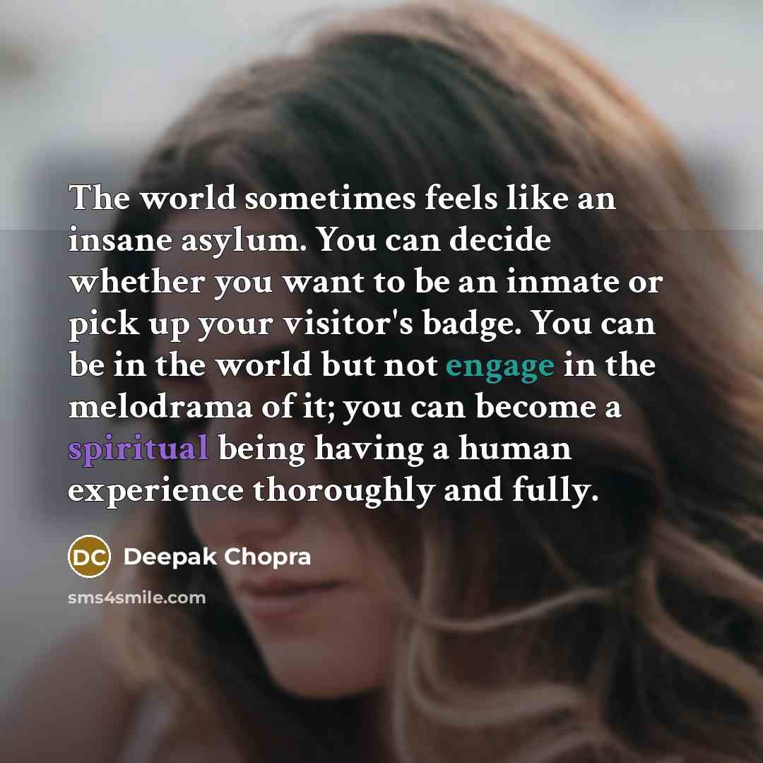 “The world sometimes feels like an insane asylum. You can decide whether you want to be an inmate or pick up your visitor's badge. You can be in the world but not engage in the melodrama of it; you can become a spiritual being having a human experience thoroughly and fully.” quote by Deepak Chopra