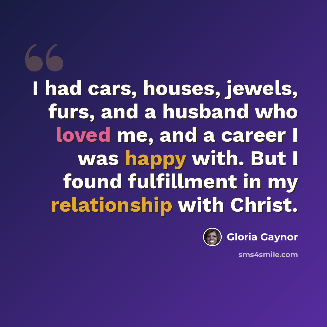 “I had cars, houses, jewels, furs, and a husband who loved me, and a career I was happy with. But I found fulfillment in my relationship with Christ.” quote by Gloria Gaynor