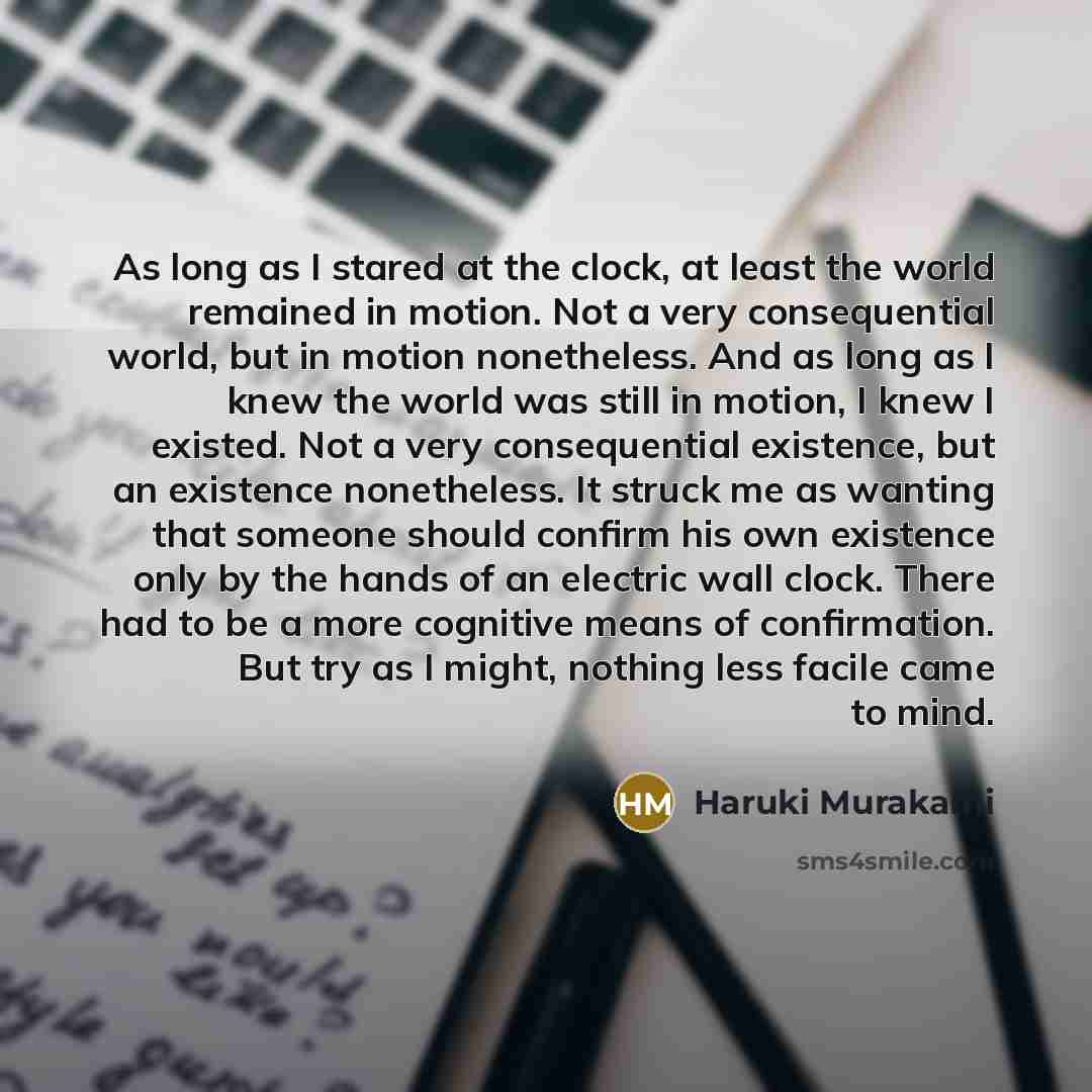 “As long as I stared at the clock, at least the world remained in motion. Not a very consequential world, but in motion nonetheless. And as long as I knew the world was still in motion, I knew I existed. Not a very consequential existence, but an existence nonetheless. It struck me as wanting that…” quote by Haruki Murakami