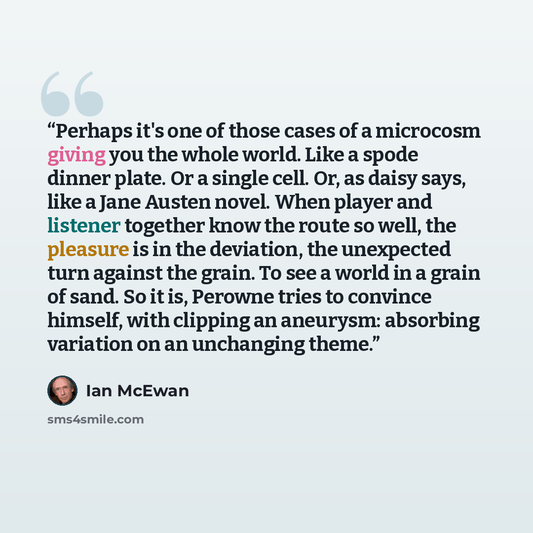 “Perhaps it's one of those cases of a microcosm giving you the whole world. Like a spode dinner plate. Or a single cell. Or, as daisy says, like a Jane Austen novel. When player and listener together know the route so well, the pleasure is in the deviation, the unexpected turn against the grain. To…” quote by Ian McEwan