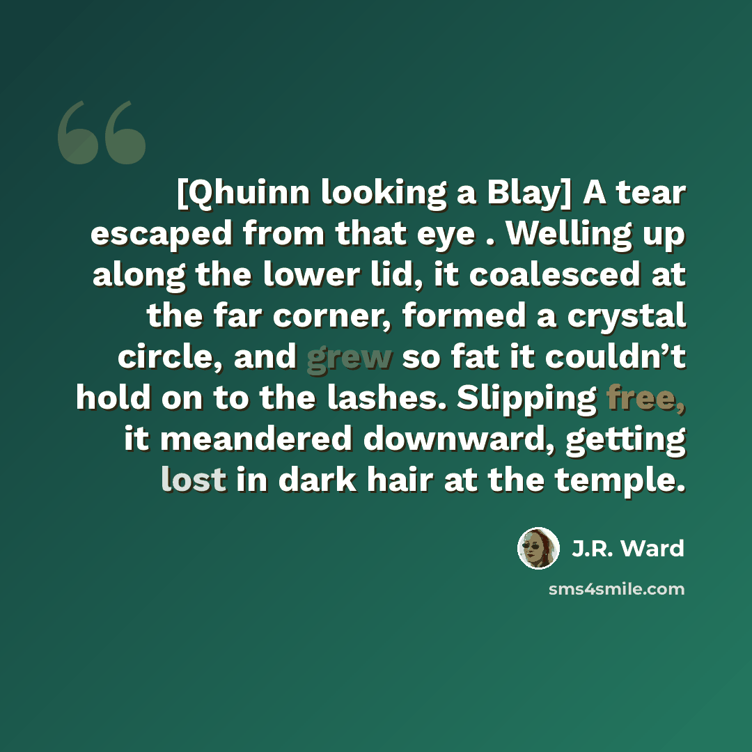 “[Qhuinn looking a Blay] A tear escaped from that eye . Welling up along the lower lid, it coalesced at the far corner, formed a crystal circle, and grew so fat it couldn’t hold on to the lashes. Slipping free, it meandered downward, getting lost in dark hair at the temple.” quote by J.R. Ward