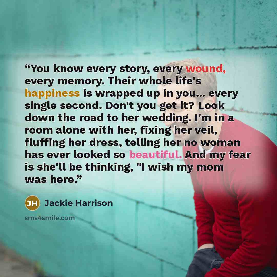 “You know every story, every wound, every memory. Their whole life's happiness is wrapped up in you... every single second. Don't you get it? Look down the road to her wedding. I'm in a room alone with her, fixing her veil, fluffing her dress, telling her no woman has ever looked so beautiful. And…” quote by Jackie Harrison