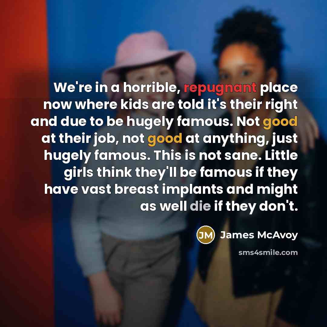 “We're in a horrible, repugnant place now where kids are told it's their right and due to be hugely famous. Not good at their job, not good at anything, just hugely famous. This is not sane. Little girls think they'll be famous if they have vast breast implants and might as well die if they don't.” quote by James McAvoy