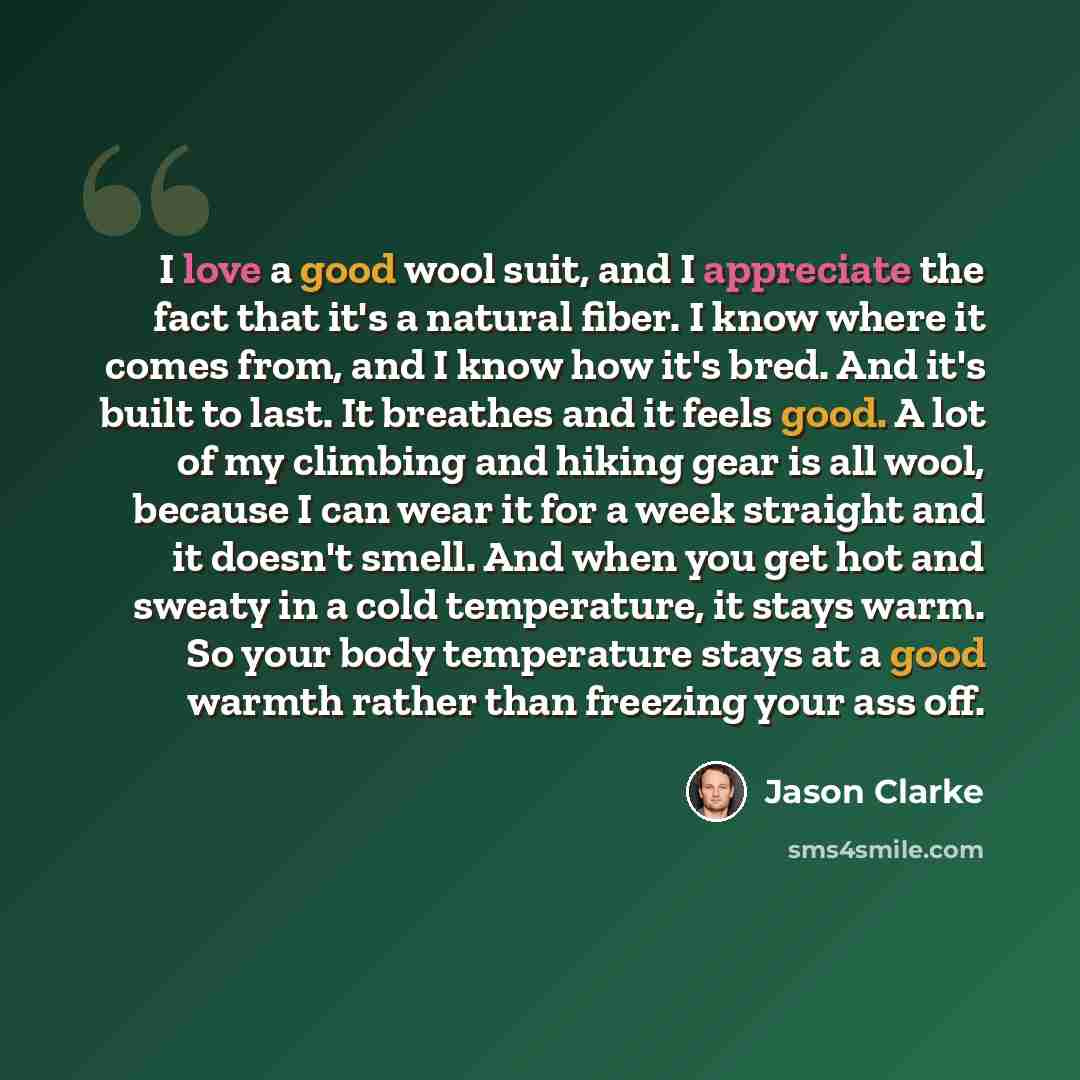 “I love a good wool suit, and I appreciate the fact that it's a natural fiber. I know where it comes from, and I know how it's bred. And it's built to last. It breathes and it feels good. A lot of my climbing and hiking gear is all wool, because I can wear it for a week straight and it doesn't…” quote by Jason Clarke