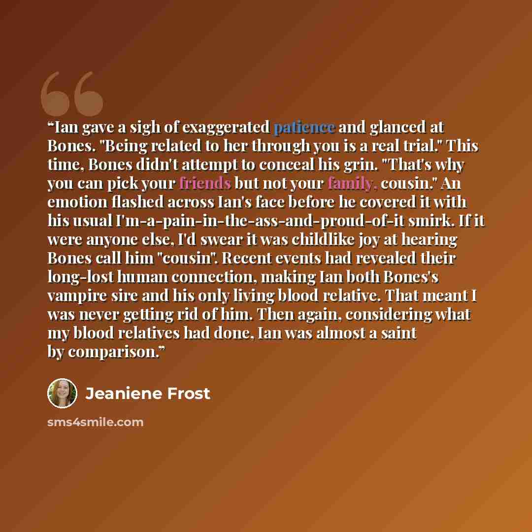 “Ian gave a sigh of exaggerated patience and glanced at Bones. "Being related to her through you is a real trial." This time, Bones didn't attempt to conceal his grin. "That's why you can pick your friends but not your family, cousin." An emotion flashed across Ian's face before he covered it with…” quote by Jeaniene Frost