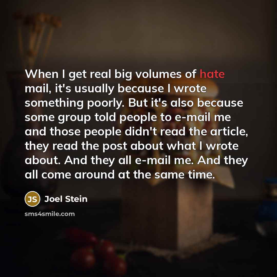 “When I get real big volumes of hate mail, it's usually because I wrote something poorly. But it's also because some group told people to e-mail me and those people didn't read the article, they read the post about what I wrote about. And they all e-mail me. And they all come around at the same time.” quote by Joel Stein