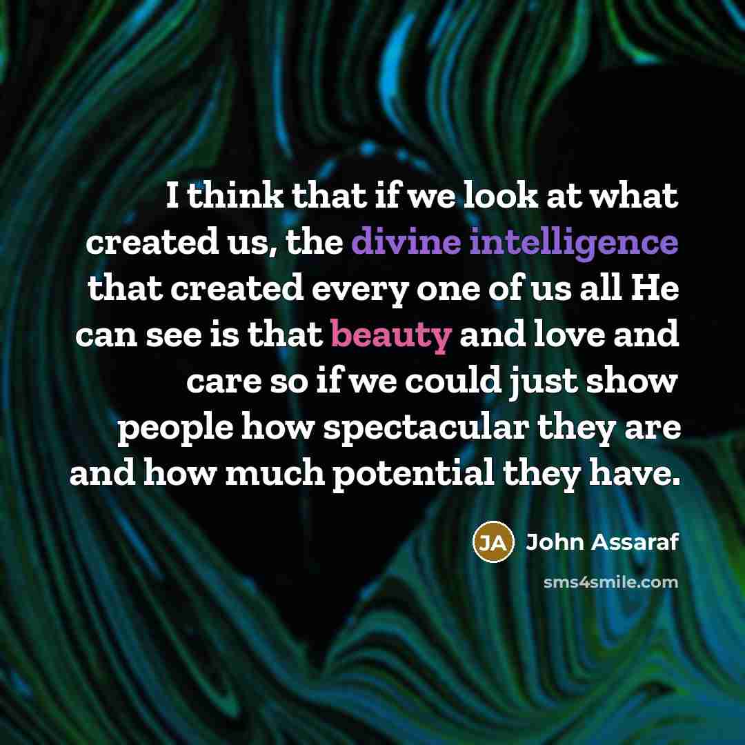 “I think that if we look at what created us, the divine intelligence that created every one of us all He can see is that beauty and love and care so if we could just show people how spectacular they are and how much potential they have.” quote by John Assaraf