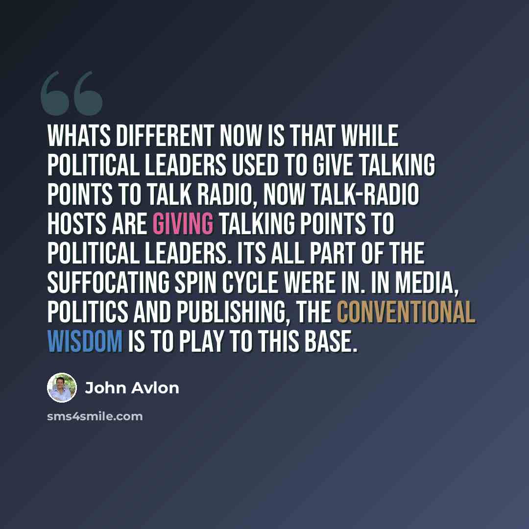 “Whats different now is that while political leaders used to give talking points to talk radio, now talk-radio hosts are giving talking points to political leaders. Its all part of the suffocating spin cycle were in. In media, politics and publishing, the conventional wisdom is to play to this base.” quote by John Avlon